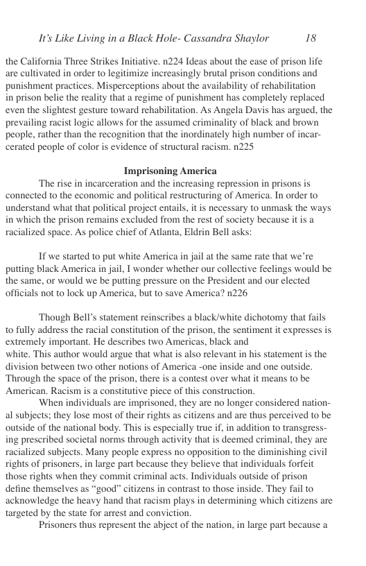 It’s Like Living in a Black Hole- Cassandra Shaylor 18  the California Three Strikes Initiative. n224 Ideas about the ease of prison life are cultivated in order to legitimize increasingly brutal prison conditions and punishment practices. Misperceptions about the availability of rehabilitation  in prison belie the reality that a regime of punishment has completely replaced even the slightest gesture toward rehabilitation. As Angela Davis has argued. the prevailing racist logic allows for the assumed criminality of black and brown people, rather than the recognition that the inordinately high number of incar- cerated people of color is evidence of structural racism. 225  Imprisoning America ‘The rise in incarceration and the increasing repression in prisons is connected to the economic and political restructuring of America. In order to understand what that political project entails, it is necessary to unmask the ways in which the prison remains excluded from the rest of society because it is a racialized space. As police chief of Atlanta, Eldrin Bell ask  If we started to put white America in jail at the same rate that we’re putting black America in jail, 1 wonder whether our collective feelings would be the same, or would we be putting pressure on the President and our elected officials not to lock up America, but to save America? n226  ‘Though Bell’s statement reinscribes a black/white dichotomy that fails to fully address the racial constitution of the prison, the sentiment it expresses is extremely important. He describes two Americas, black and  white, This author would argue that what is also relevant in his statement is the division between two other notions of America -one inside and one outside. Through the space of the prison, there is a contest over what it means to be American. Racism is a constitutive piece of this construction.  ‘When individuals are imprisoned, they are no longer considered nation- al subjects; they lose most of their rights as citizens and are thus perceived to be outside of the national body. This is especially true if, in addition to transgress- ing prescribed societal norms through activity that is deemed criminal, they are racialized subjects. Many people express no opposition to the diminishing civil rights of prisoners, in large part because they believe that individuals forfeit those rights when they commit criminal acts. Individuals outside of prison define themselves as “good” citizens in contrast to those inside. They fail to acknowledge the heavy hand that racism plays in determining which citizens are targeted by the state for arrest and conviction  Prisoners thus represent the abject of the nation, in large part because a 